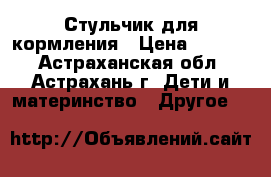 Стульчик для кормления › Цена ­ 7 000 - Астраханская обл., Астрахань г. Дети и материнство » Другое   